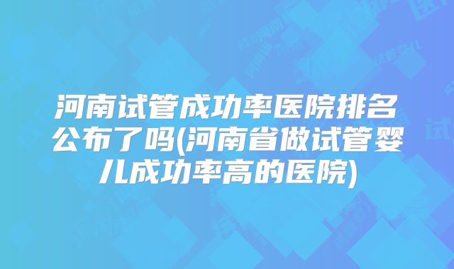河南试管成功率医院排名公布了吗(河南省做试管婴儿成功率高的医院)