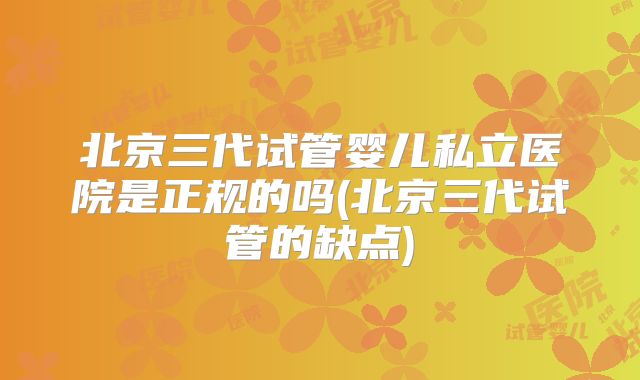 北京三代试管婴儿私立医院是正规的吗(北京三代试管的缺点)