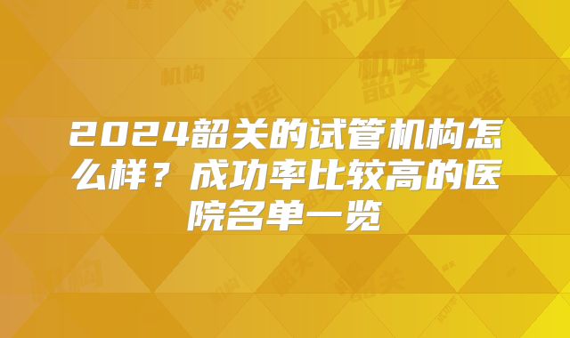 2024韶关的试管机构怎么样?成功率比较高的医院名单一览