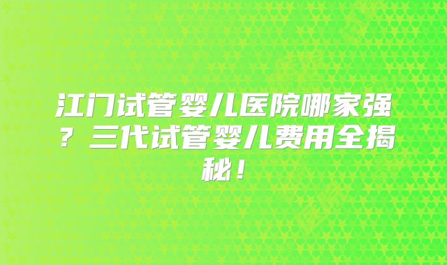 江门试管婴儿医院哪家强？三代试管婴儿费用全揭秘！