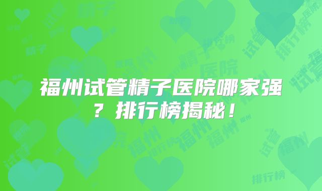 福州试管精子医院哪家强？排行榜揭秘！