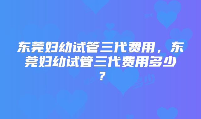 东莞妇幼试管三代费用，东莞妇幼试管三代费用多少？