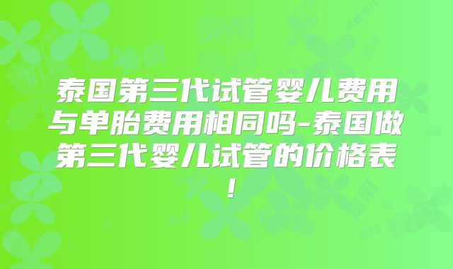 泰国第三代试管婴儿费用与单胎费用相同吗-泰国做第三代婴儿试管的价格表！