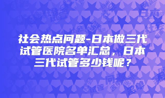 社会热点问题-日本做三代试管医院名单汇总，日本三代试管多少钱呢？