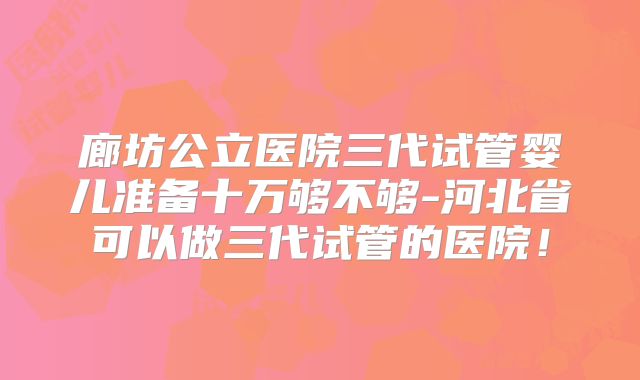 廊坊公立医院三代试管婴儿准备十万够不够-河北省可以做三代试管的医院！