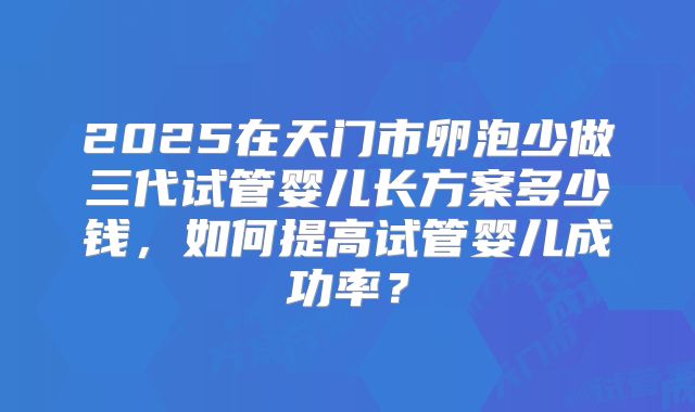 2025在天门市卵泡少做三代试管婴儿长方案多少钱，如何提高试管婴儿成功率？