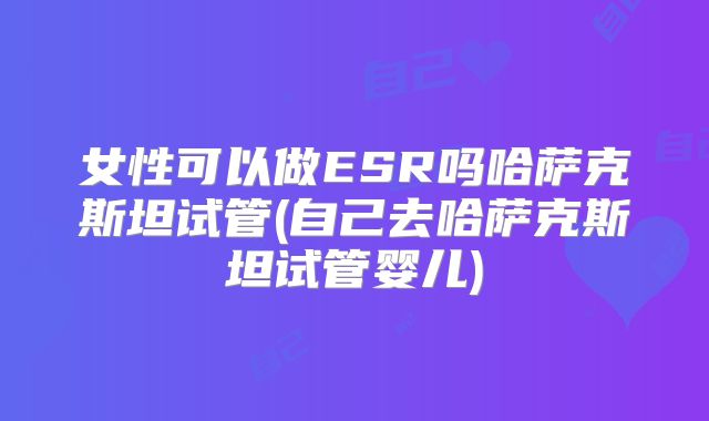 女性可以做ESR吗哈萨克斯坦试管(自己去哈萨克斯坦试管婴儿)
