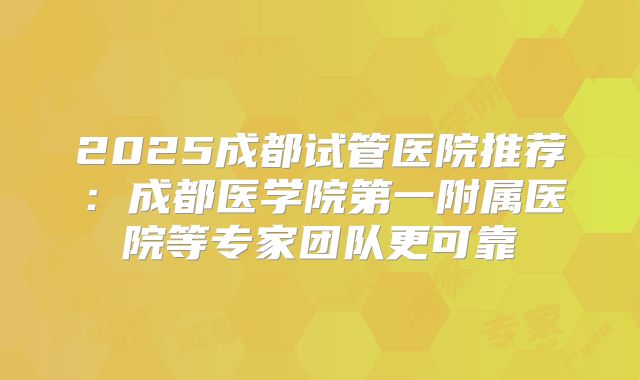 2025成都试管医院推荐：成都医学院第一附属医院等专家团队更可靠