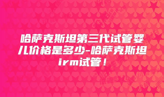 哈萨克斯坦第三代试管婴儿价格是多少-哈萨克斯坦irm试管！