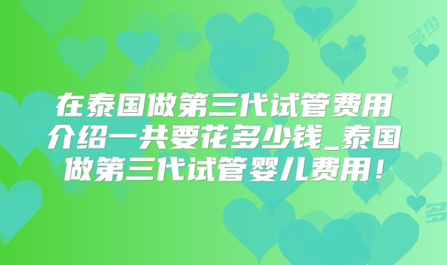在泰国做第三代试管费用介绍一共要花多少钱_泰国做第三代试管婴儿费用！