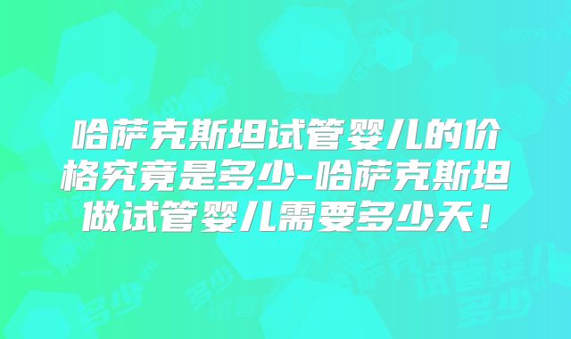 哈萨克斯坦试管婴儿的价格究竟是多少-哈萨克斯坦做试管婴儿需要多少天！