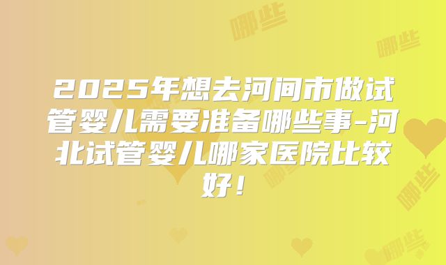 2025年想去河间市做试管婴儿需要准备哪些事-河北试管婴儿哪家医院比较好！