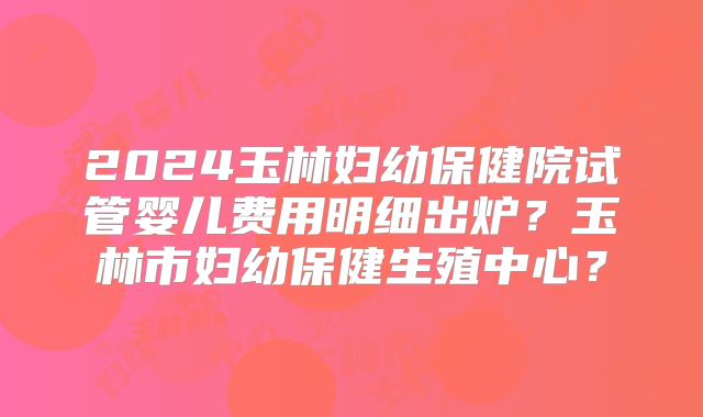 2024玉林妇幼保健院试管婴儿费用明细出炉？玉林市妇幼保健生殖中心？