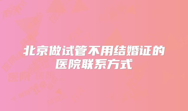 北京做试管不用结婚证的医院联系方式