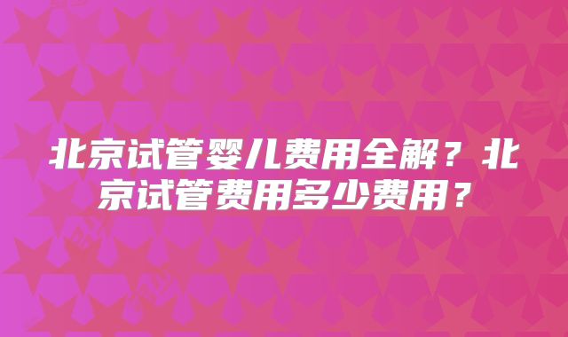 北京试管婴儿费用全解?北京试管费用多少费用?
