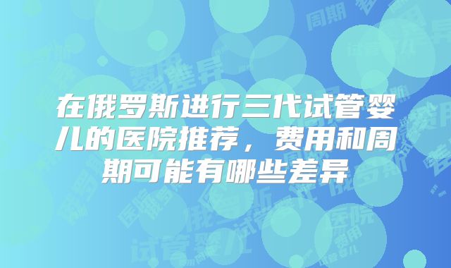 在俄罗斯进行三代试管婴儿的医院推荐，费用和周期可能有哪些差异