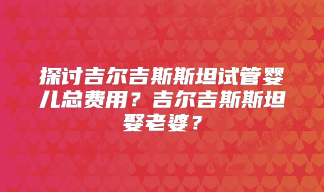 探讨吉尔吉斯斯坦试管婴儿总费用？吉尔吉斯斯坦娶老婆？