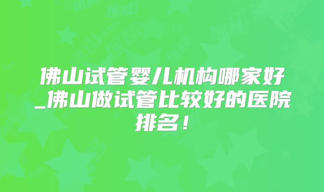 佛山试管婴儿机构哪家好_佛山做试管比较好的医院排名!