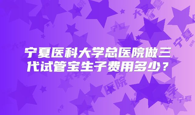 宁夏医科大学总医院做三代试管宝生子费用多少？