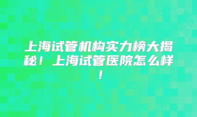 上海试管机构实力榜大揭秘！上海试管医院怎么样！