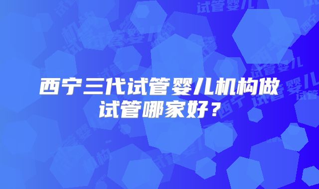 西宁三代试管婴儿机构做试管哪家好？