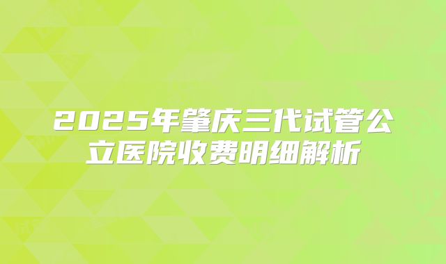 2025年肇庆三代试管公立医院收费明细解析