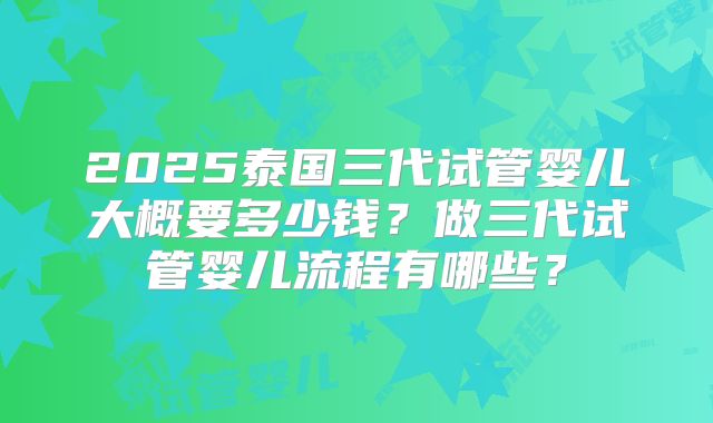 2025泰国三代试管婴儿大概要多少钱？做三代试管婴儿流程有哪些？