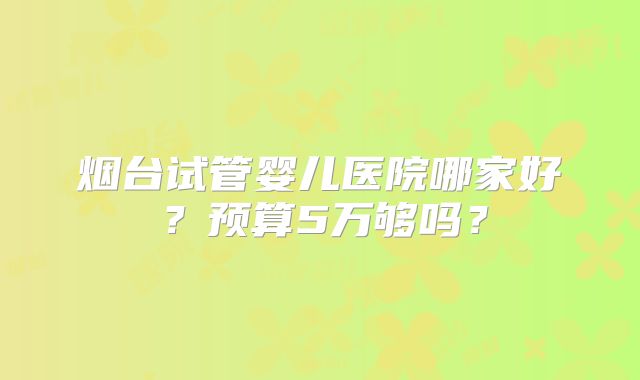 烟台试管婴儿医院哪家好?预算5万够吗?