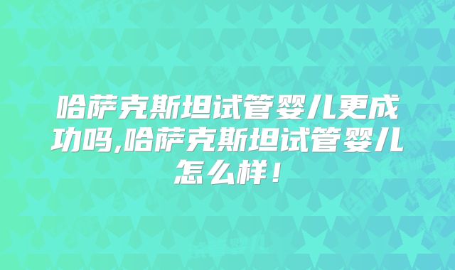 哈萨克斯坦试管婴儿更成功吗,哈萨克斯坦试管婴儿怎么样！