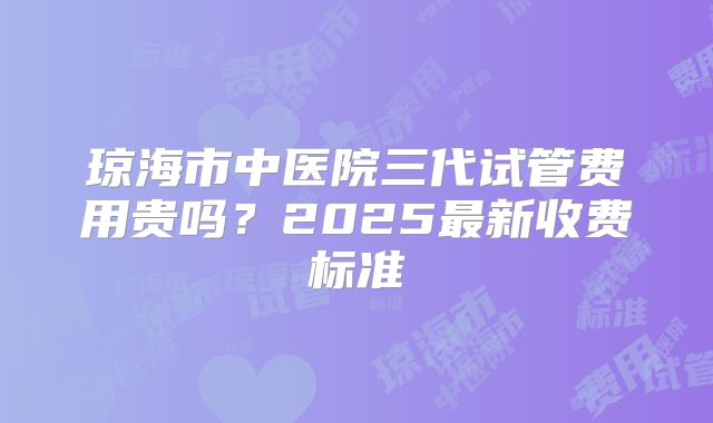 琼海市中医院三代试管费用贵吗？2025最新收费标准