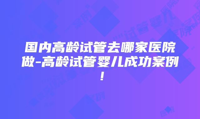 国内高龄试管去哪家医院做-高龄试管婴儿成功案例!