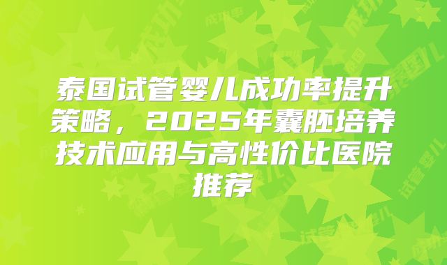 泰国试管婴儿成功率提升策略，2025年囊胚培养技术应用与高性价比医院推荐