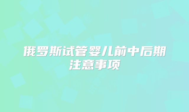 俄罗斯试管婴儿前中后期注意事项