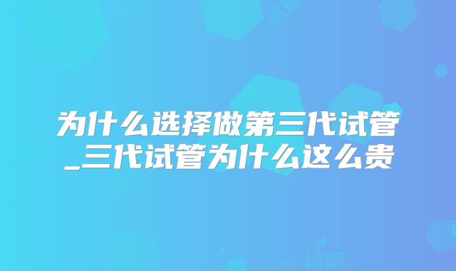为什么选择做第三代试管_三代试管为什么这么贵