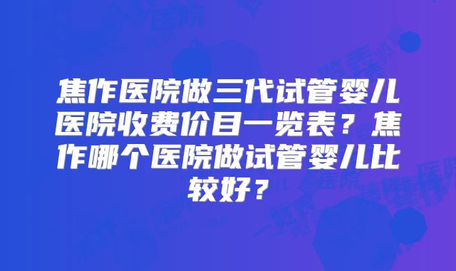 焦作医院做三代试管婴儿医院收费价目一览表？焦作哪个医院做试管婴儿比较好？