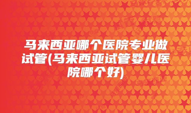 马来西亚哪个医院专业做试管(马来西亚试管婴儿医院哪个好)