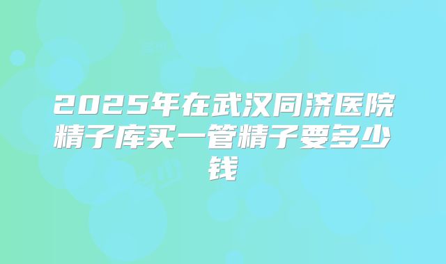 2025年在武汉同济医院精子库买一管精子要多少钱