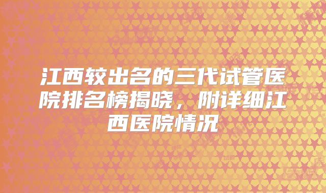 江西较出名的三代试管医院排名榜揭晓，附详细江西医院情况
