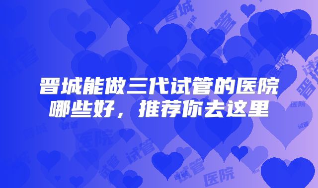 晋城能做三代试管的医院哪些好，推荐你去这里