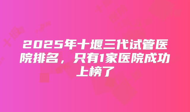 2025年十堰三代试管医院排名，只有1家医院成功上榜了