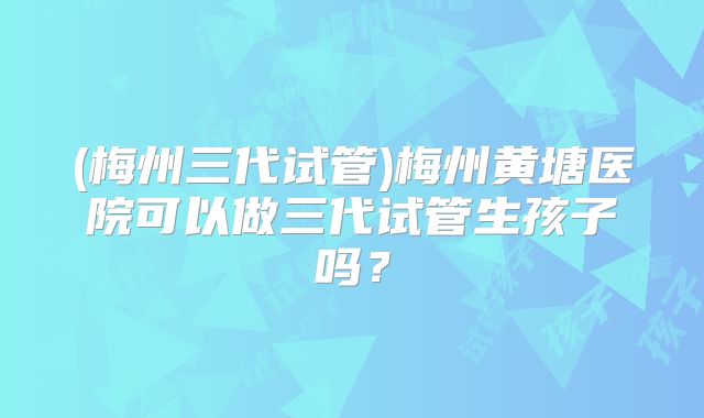 (梅州三代试管)梅州黄塘医院可以做三代试管生孩子吗？