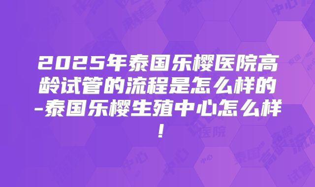 2025年泰国乐樱医院高龄试管的流程是怎么样的-泰国乐樱生殖中心怎么样！