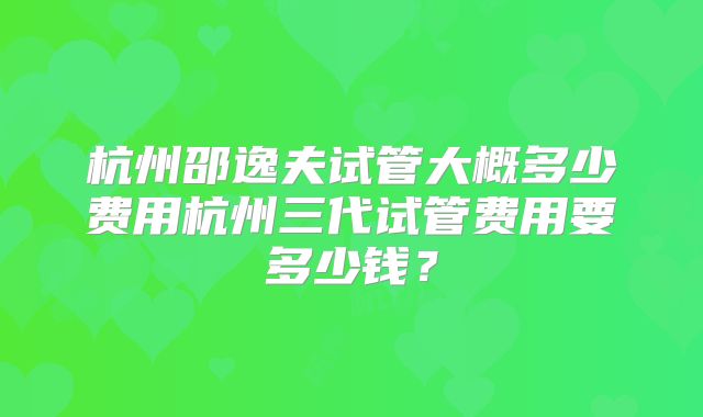 杭州邵逸夫试管大概多少费用杭州三代试管费用要多少钱？