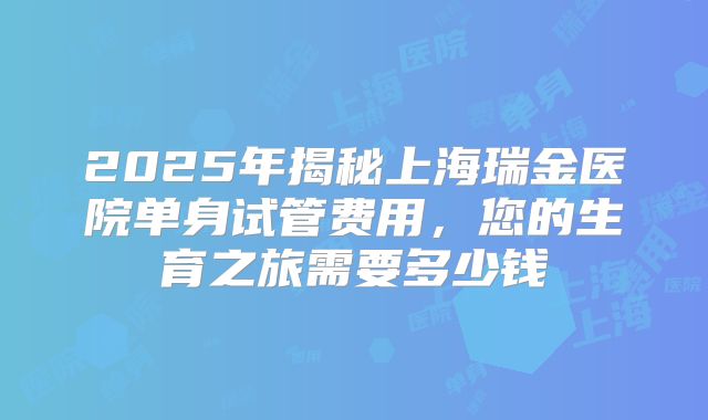 2025年揭秘上海瑞金医院单身试管费用,您的生育之旅需要多少钱