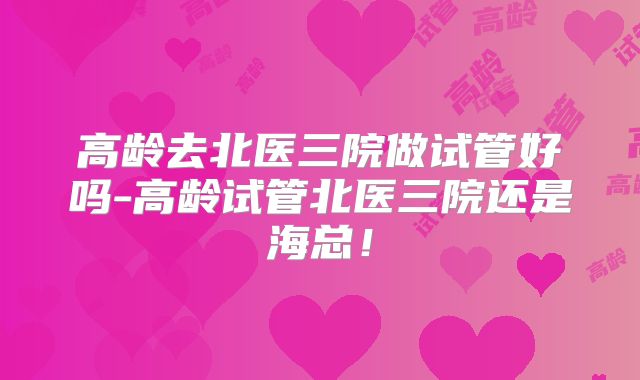 高龄去北医三院做试管好吗-高龄试管北医三院还是海总!