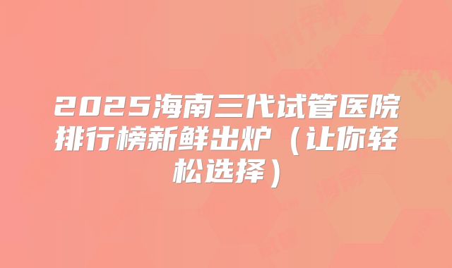2025海南三代试管医院排行榜新鲜出炉(让你轻松选择)