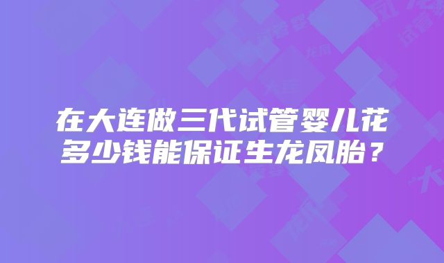 在大连做三代试管婴儿花多少钱能保证生龙凤胎？