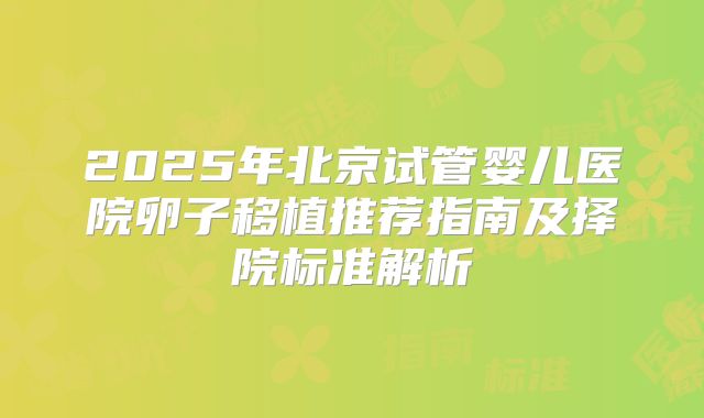 2025年北京试管婴儿医院卵子移植推荐指南及择院标准解析
