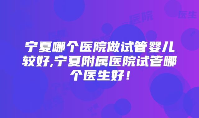 宁夏哪个医院做试管婴儿较好,宁夏附属医院试管哪个医生好！