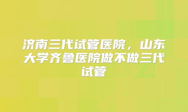 济南三代试管医院，山东大学齐鲁医院做不做三代试管
